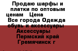 Продаю шарфы и платки по оптовым ценам › Цена ­ 300-2500 - Все города Одежда, обувь и аксессуары » Аксессуары   . Пермский край,Гремячинск г.